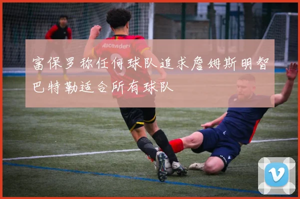 富保罗称任何球队追求詹姆斯明智巴特勒适合所有球队