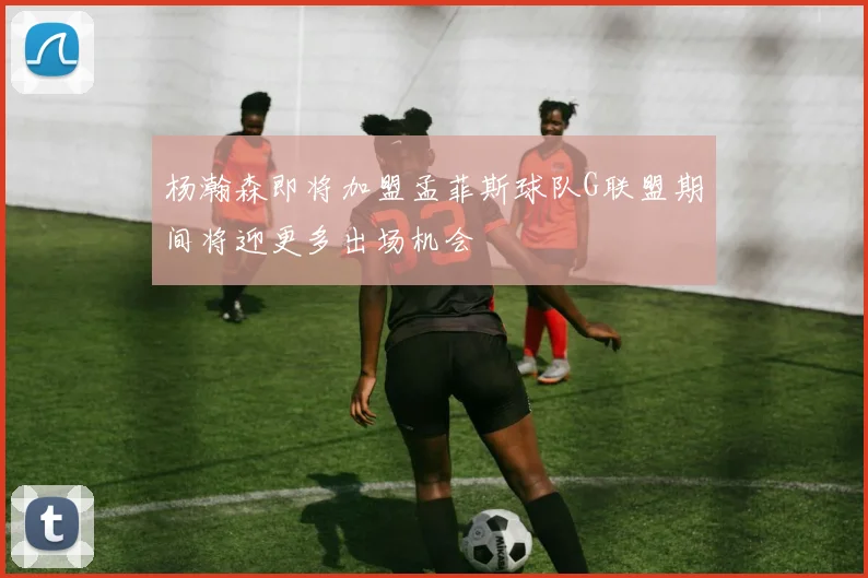 杨瀚森即将加盟孟菲斯球队G联盟期间将迎更多出场机会