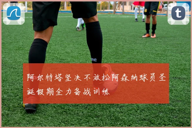 阿尔特塔坚决不放松阿森纳球员圣诞假期全力备战训练