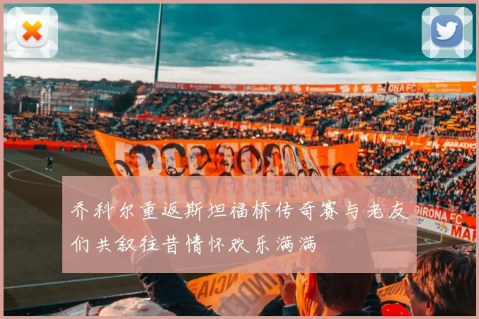 乔科尔重返斯坦福桥传奇赛与老友们共叙往昔情怀欢乐满满