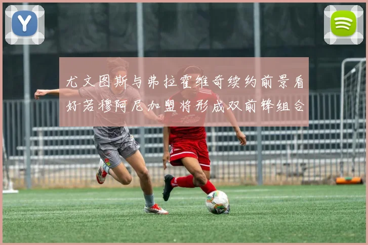 尤文图斯与弗拉霍维奇续约前景看好若穆阿尼加盟将形成双前锋组合