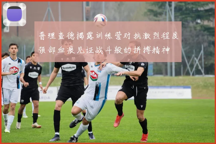普理查德揭露训练营对抗激烈程度颈部血痕见证战斗般的拼搏精神