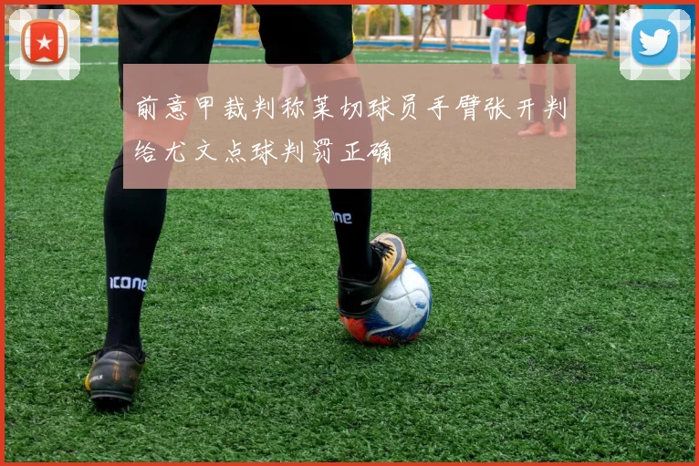 前意甲裁判称莱切球员手臂张开判给尤文点球判罚正确
