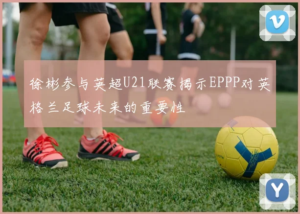徐彬参与英超U21联赛揭示EPPP对英格兰足球未来的重要性