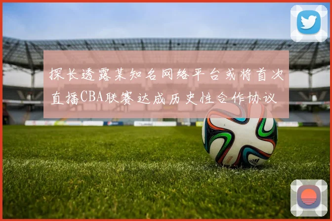 探长透露某知名网络平台或将首次直播CBA联赛达成历史性合作协议