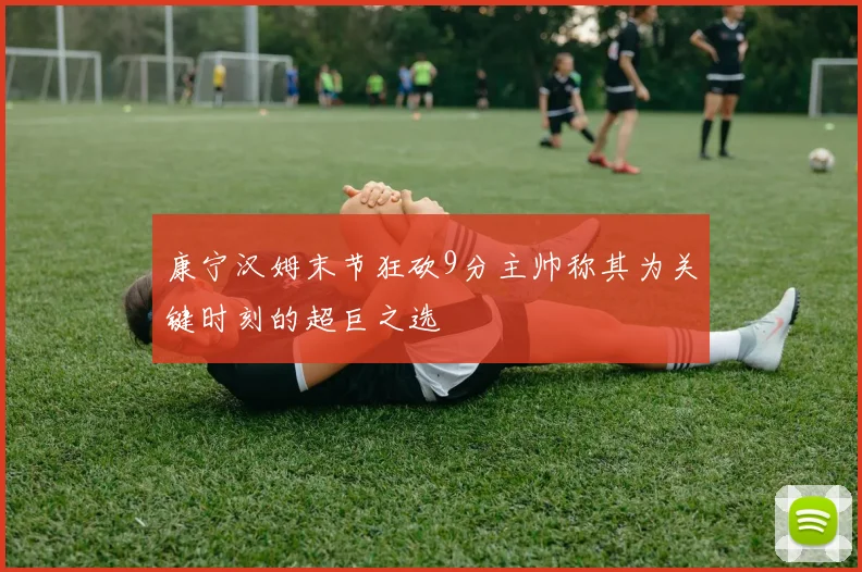 康宁汉姆末节狂砍9分主帅称其为关键时刻的超巨之选